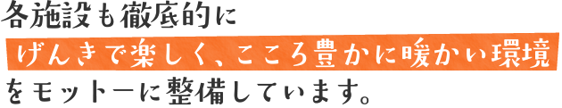 各施設も徹底的にげんきで楽しく、こころ豊かに暖かい環境をモットーに整備しています。